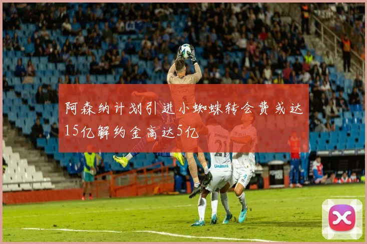 阿森纳计划引进小蜘蛛转会费或达15亿解约金高达5亿