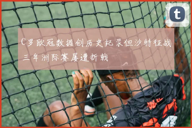 C罗欧冠数据创历史纪录但沙特征战三年洲际赛屡遭折戟
