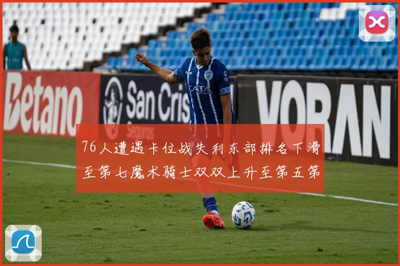 76人遭遇卡位战失利东部排名下滑至第七魔术骑士双双上升至第五第六位